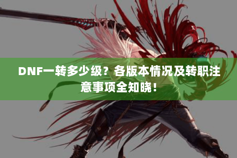 DNF一转多少级？各版本情况及转职注意事项全知晓！