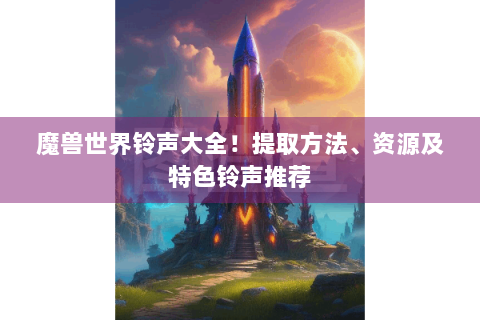 魔兽世界铃声大全！提取方法、资源及特色铃声推荐