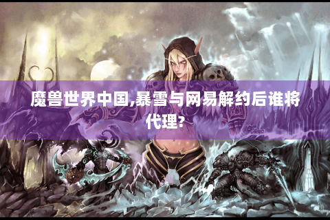 魔兽世界中国,暴雪与网易解约后谁将代理?