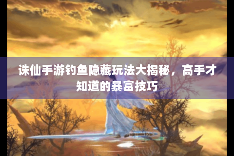 诛仙手游钓鱼隐藏玩法大揭秘，高手才知道的暴富技巧