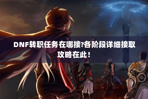 DNF转职任务在哪接?各阶段详细接取攻略在此！