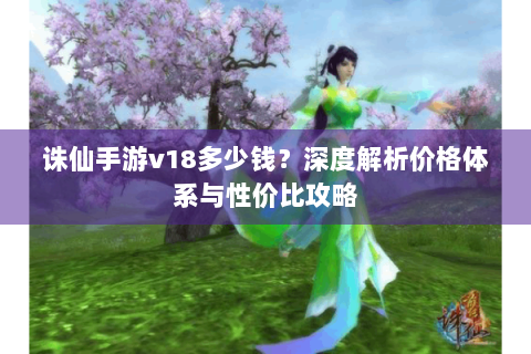 诛仙手游v18多少钱？深度解析价格体系与性价比攻略