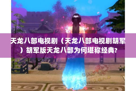 天龙八部电视剧（天龙八部电视剧胡军）胡军版天龙八部为何堪称经典?