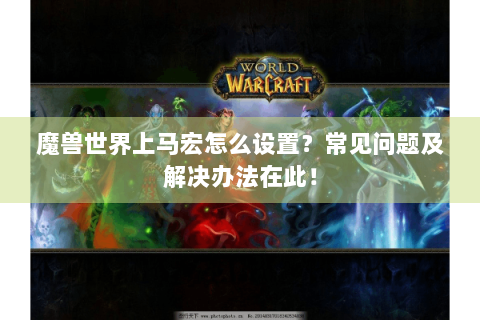 魔兽世界上马宏怎么设置？常见问题及解决办法在此！