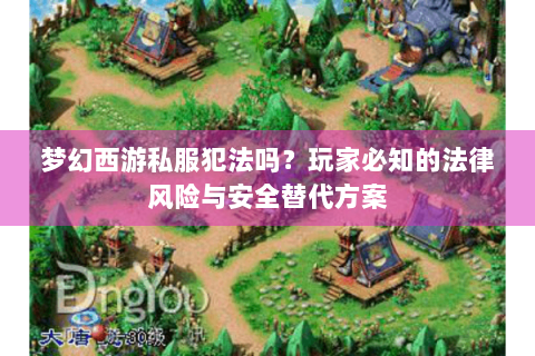 梦幻西游私服犯法吗？玩家必知的法律风险与安全替代方案
