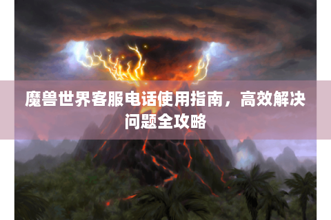 魔兽世界客服电话使用指南，高效解决问题全攻略