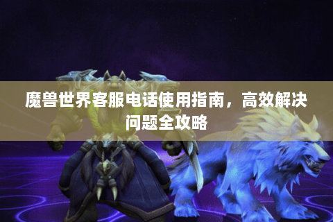 魔兽世界客服电话使用指南，高效解决问题全攻略