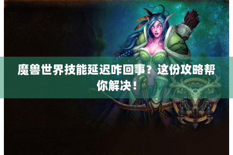 魔兽世界技能延迟咋回事？这份攻略帮你解决！