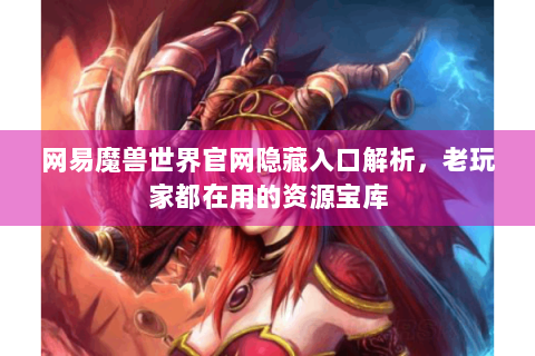 网易魔兽世界官网隐藏入口解析，老玩家都在用的资源宝库