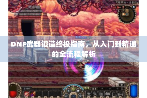 DNF武器锻造终极指南，从入门到精通的全流程解析