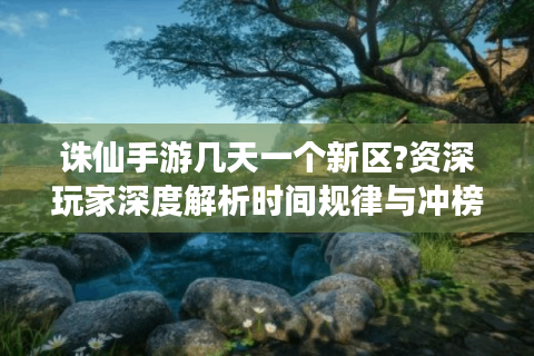 诛仙手游几天一个新区?资深玩家深度解析时间规律与冲榜策略