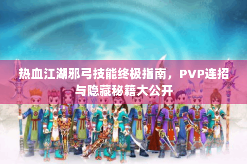 热血江湖邪弓技能终极指南，PVP连招与隐藏秘籍大公开