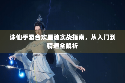 诛仙手游合欢星魂实战指南，从入门到精通全解析