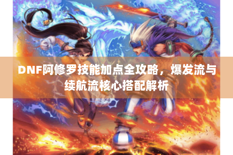 DNF阿修罗技能加点全攻略，爆发流与续航流核心搭配解析