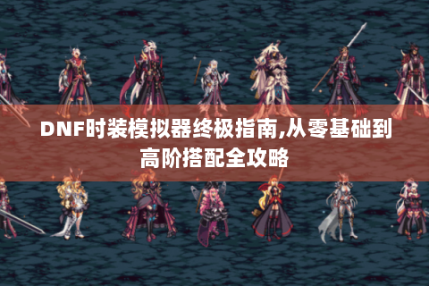 DNF时装模拟器终极指南,从零基础到高阶搭配全攻略