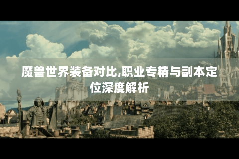 魔兽世界装备对比,职业专精与副本定位深度解析