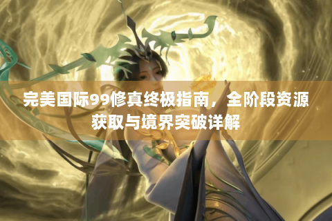 完美国际99修真终极指南，全阶段资源获取与境界突破详解
