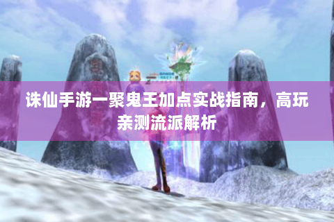 诛仙手游一聚鬼王加点实战指南，高玩亲测流派解析
