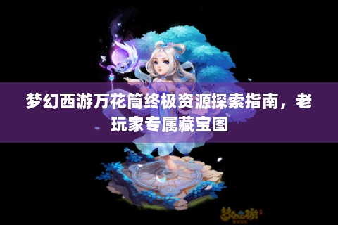 梦幻西游万花筒终极资源探索指南，老玩家专属藏宝图