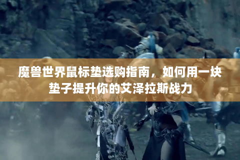 魔兽世界鼠标垫选购指南，如何用一块垫子提升你的艾泽拉斯战力