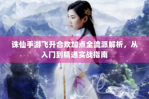 诛仙手游飞升合欢加点全流派解析，从入门到精通实战指南