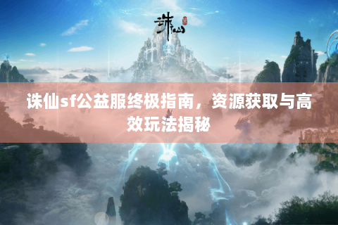 诛仙sf公益服终极指南，资源获取与高效玩法揭秘