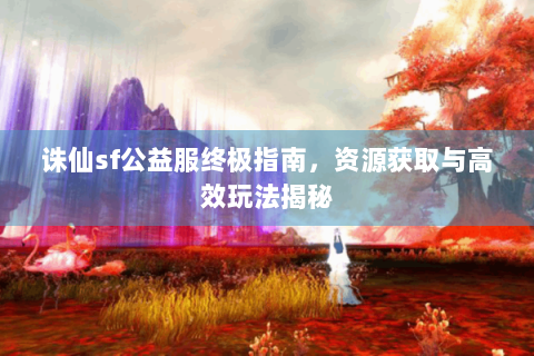 诛仙sf公益服终极指南，资源获取与高效玩法揭秘