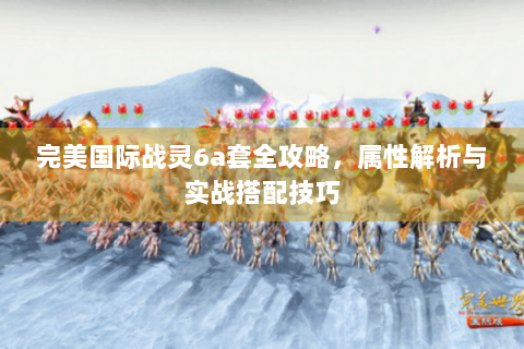 完美国际战灵6a套全攻略，属性解析与实战搭配技巧