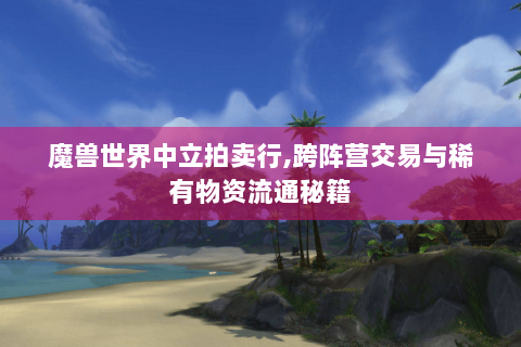 魔兽世界中立拍卖行,跨阵营交易与稀有物资流通秘籍