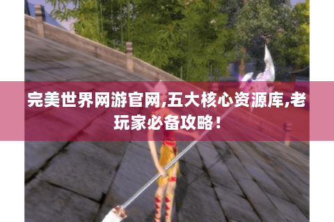 完美世界网游官网,五大核心资源库,老玩家必备攻略！