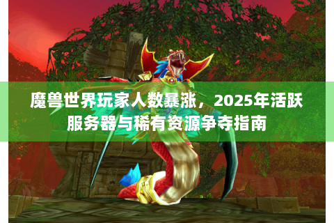 魔兽世界玩家人数暴涨，2025年活跃服务器与稀有资源争夺指南
