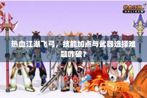 热血江湖飞弓，技能加点与武器选择难题咋破？