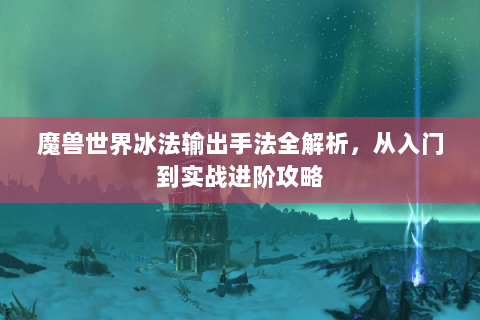 魔兽世界冰法输出手法全解析，从入门到实战进阶攻略