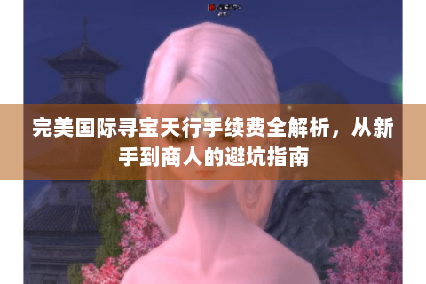 完美国际寻宝天行手续费全解析，从新手到商人的避坑指南