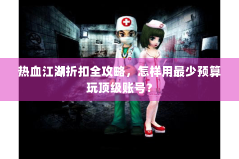 热血江湖折扣全攻略，怎样用最少预算玩顶级账号？
