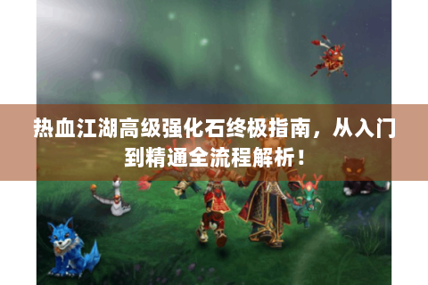 热血江湖高级强化石终极指南，从入门到精通全流程解析！