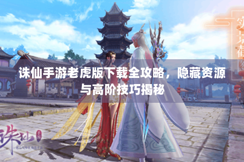 诛仙手游老虎版下载全攻略，隐藏资源与高阶技巧揭秘