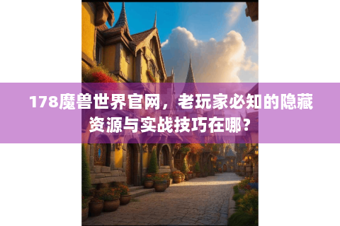 178魔兽世界官网，老玩家必知的隐藏资源与实战技巧在哪？