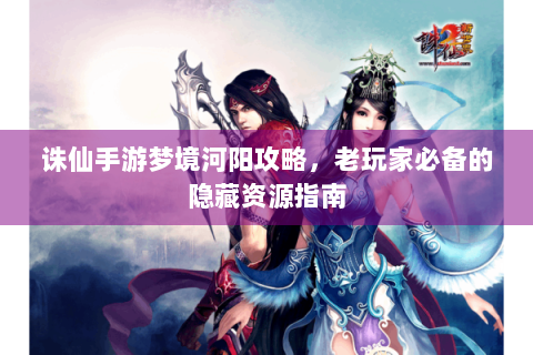 诛仙手游梦境河阳攻略，老玩家必备的隐藏资源指南