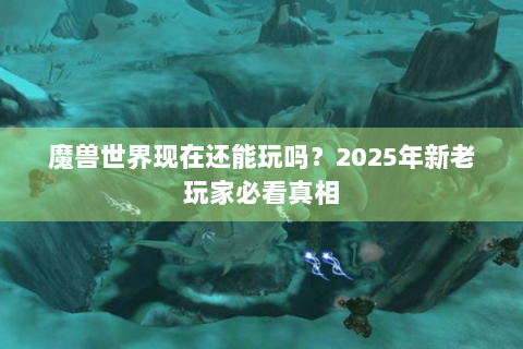 魔兽世界现在还能玩吗？2025年新老玩家必看真相