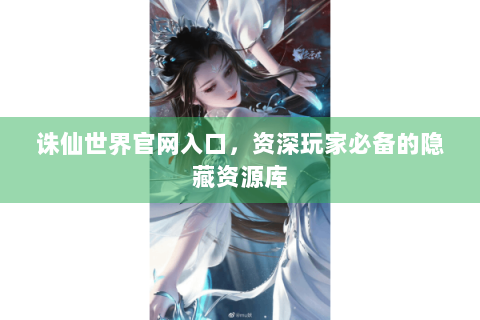 诛仙世界官网入口，资深玩家必备的隐藏资源库