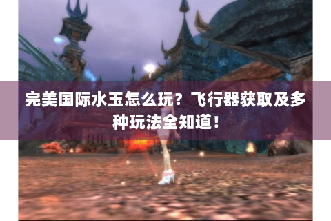 完美国际水玉怎么玩？飞行器获取及多种玩法全知道！