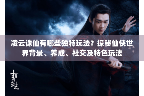 凌云诛仙有哪些独特玩法？探秘仙侠世界背景、养成、社交及特色玩法