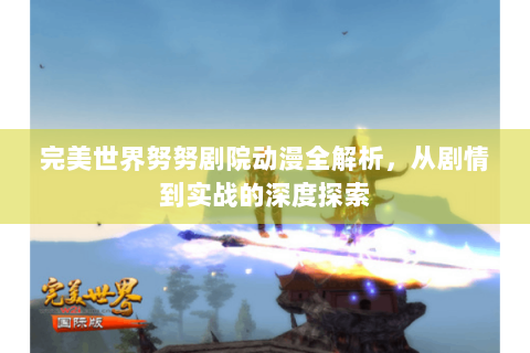完美世界努努剧院动漫全解析，从剧情到实战的深度探索