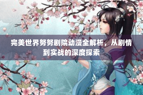 完美世界努努剧院动漫全解析，从剧情到实战的深度探索