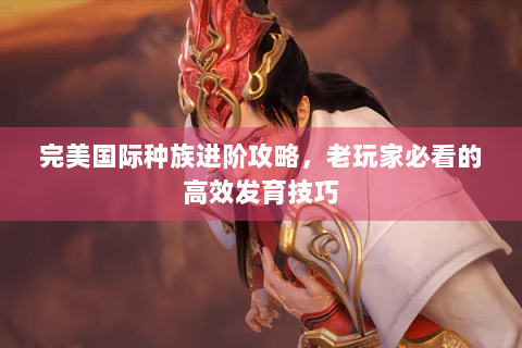 完美国际种族进阶攻略，老玩家必看的高效发育技巧