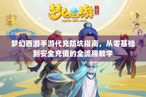 梦幻西游手游代充防坑指南，从零基础到安全充值的全流程教学