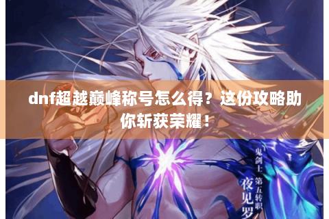dnf超越巅峰称号怎么得？这份攻略助你斩获荣耀！