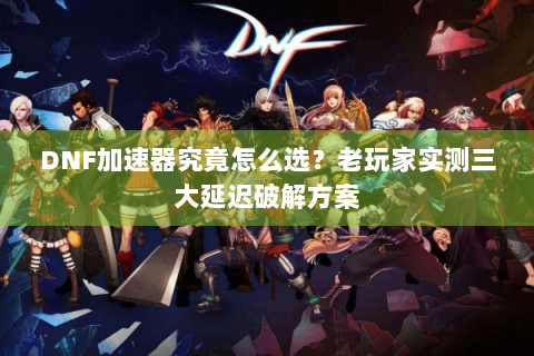 DNF加速器究竟怎么选？老玩家实测三大延迟破解方案