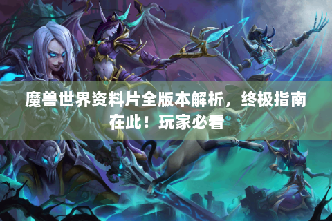 魔兽世界资料片全版本解析，终极指南在此！玩家必看